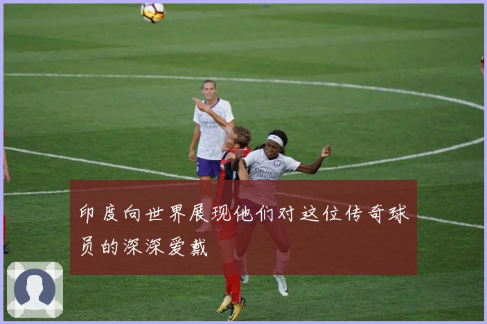 印度向世界展现他们对这位传奇球员的深深爱戴