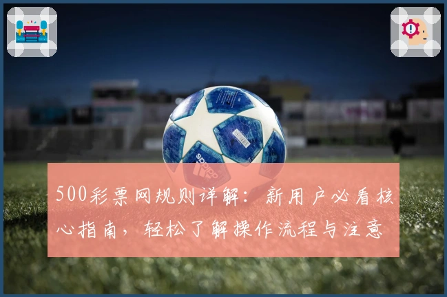 500彩票网规则详解：新用户必看核心指南，轻松了解操作流程与注意事项
