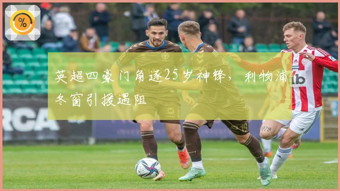 英超四豪门角逐25岁神锋，利物浦冬窗引援遇阻