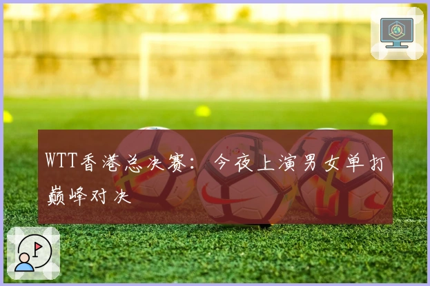 WTT香港总决赛：今夜上演男女单打巅峰对决