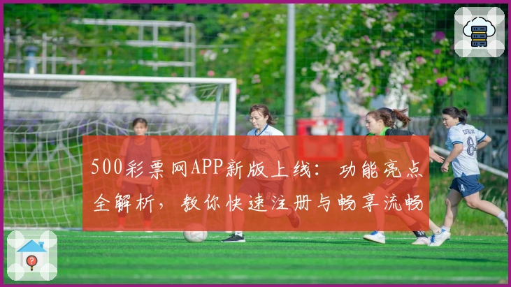 500彩票网APP新版上线：功能亮点全解析，教你快速注册与畅享流畅使用体验