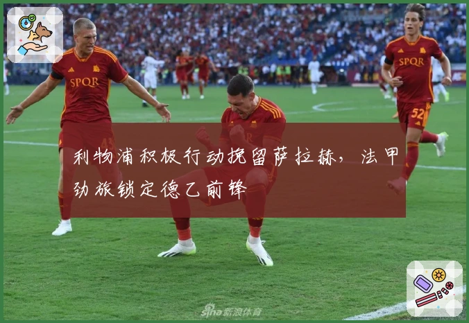 利物浦积极行动挽留萨拉赫，法甲劲旅锁定德乙前锋