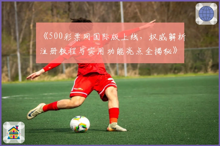 《500彩票网国际版上线,权威解析注册教程与实用功能亮点全揭秘》