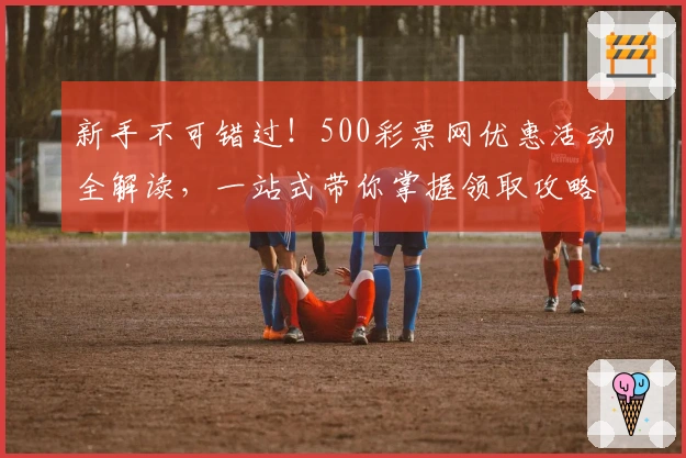 新手不可错过！500彩票网优惠活动全解读，一站式带你掌握领取攻略与福利秘诀