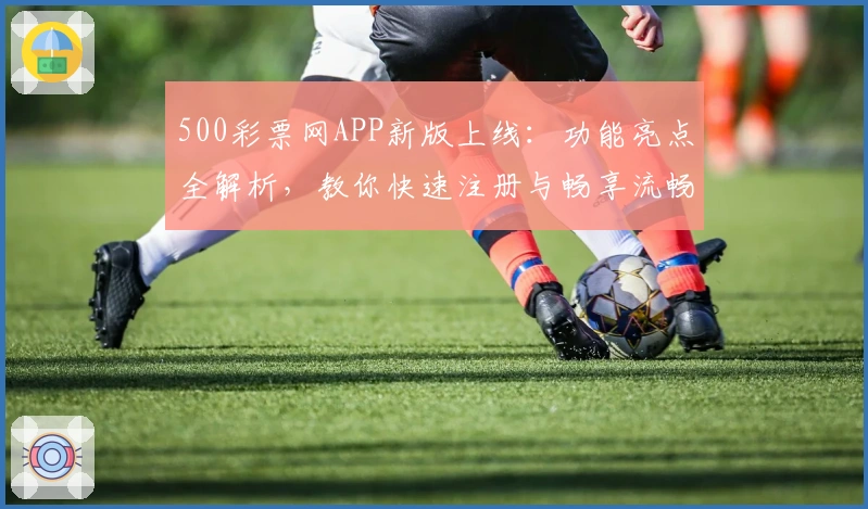 500彩票网APP新版上线：功能亮点全解析，教你快速注册与畅享流畅使用体验