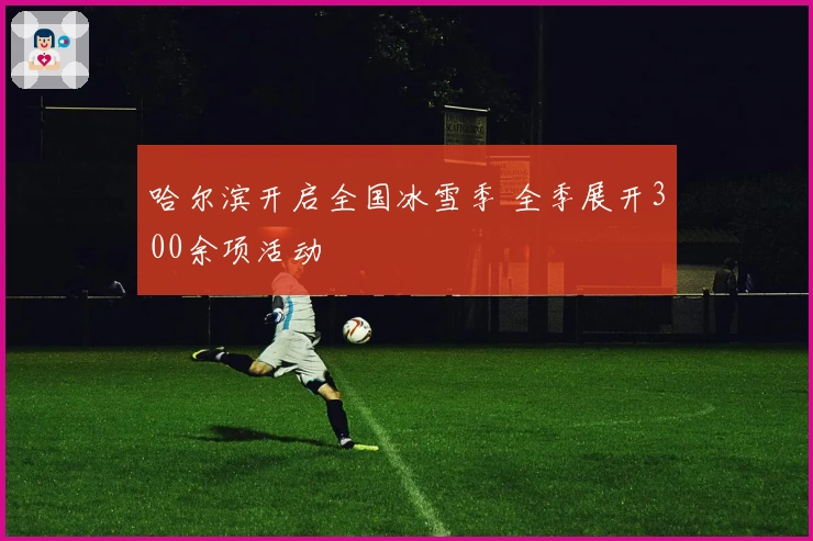 哈尔滨开启全国冰雪季 全季展开300余项活动